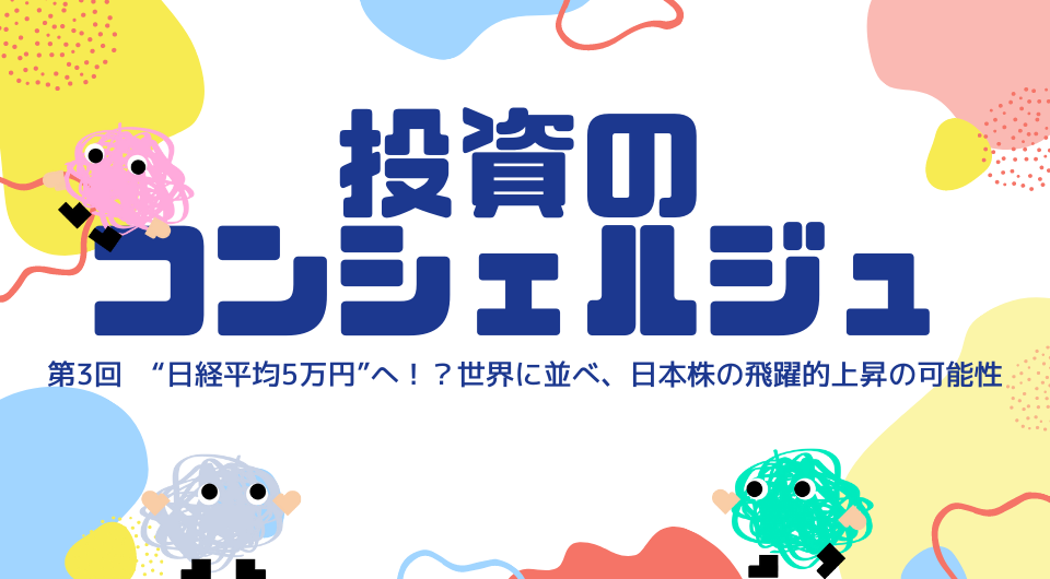 投資のコンシェルジュ　第3回 “日経平均5万円”へ！？世界に並べ、日本株の飛躍的上昇の可能性